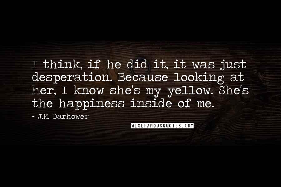 J.M. Darhower Quotes: I think, if he did it, it was just desperation. Because looking at her, I know she's my yellow. She's the happiness inside of me.