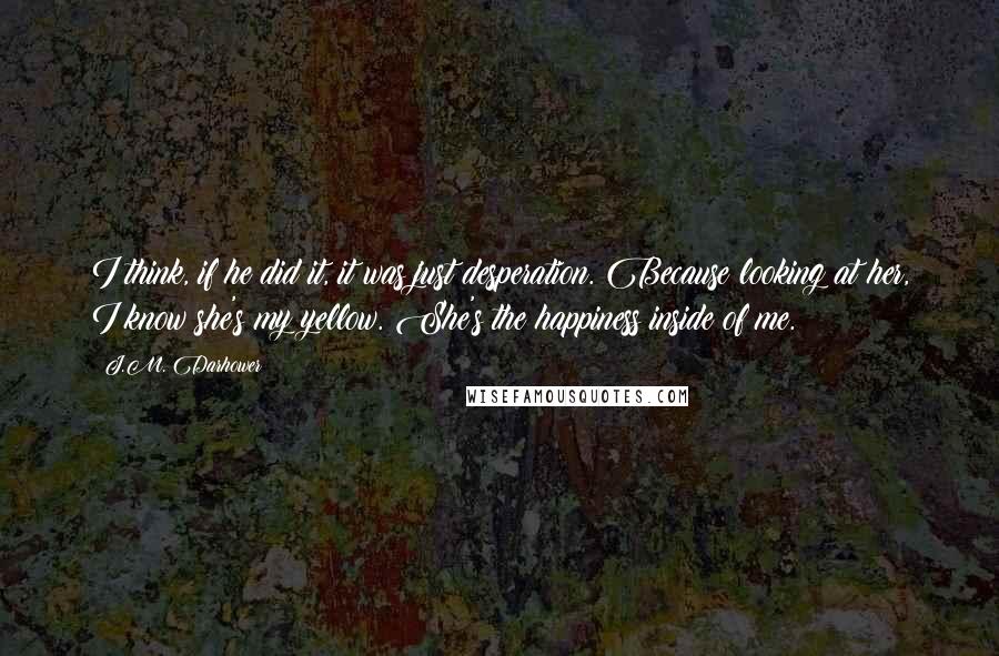 J.M. Darhower Quotes: I think, if he did it, it was just desperation. Because looking at her, I know she's my yellow. She's the happiness inside of me.