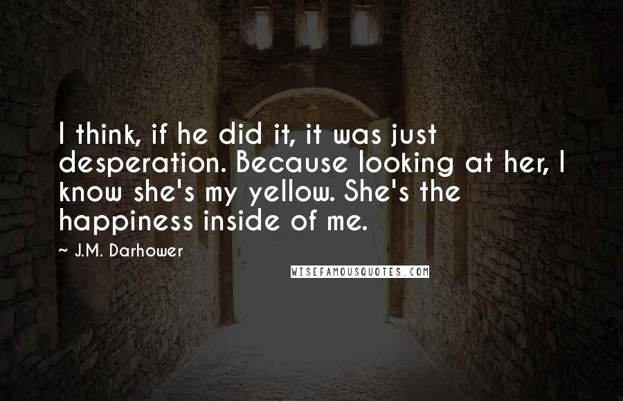 J.M. Darhower Quotes: I think, if he did it, it was just desperation. Because looking at her, I know she's my yellow. She's the happiness inside of me.