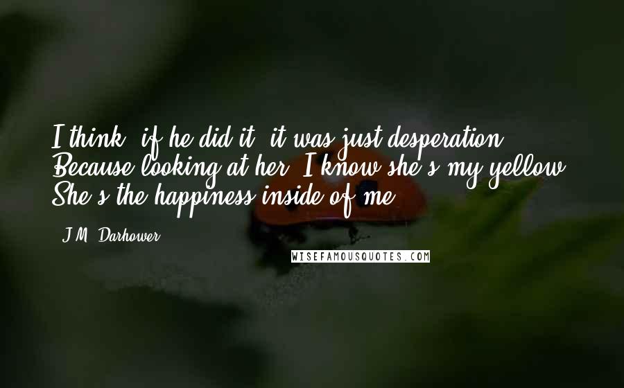 J.M. Darhower Quotes: I think, if he did it, it was just desperation. Because looking at her, I know she's my yellow. She's the happiness inside of me.