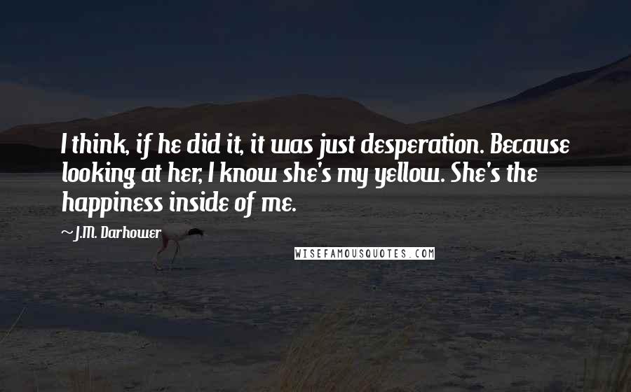 J.M. Darhower Quotes: I think, if he did it, it was just desperation. Because looking at her, I know she's my yellow. She's the happiness inside of me.