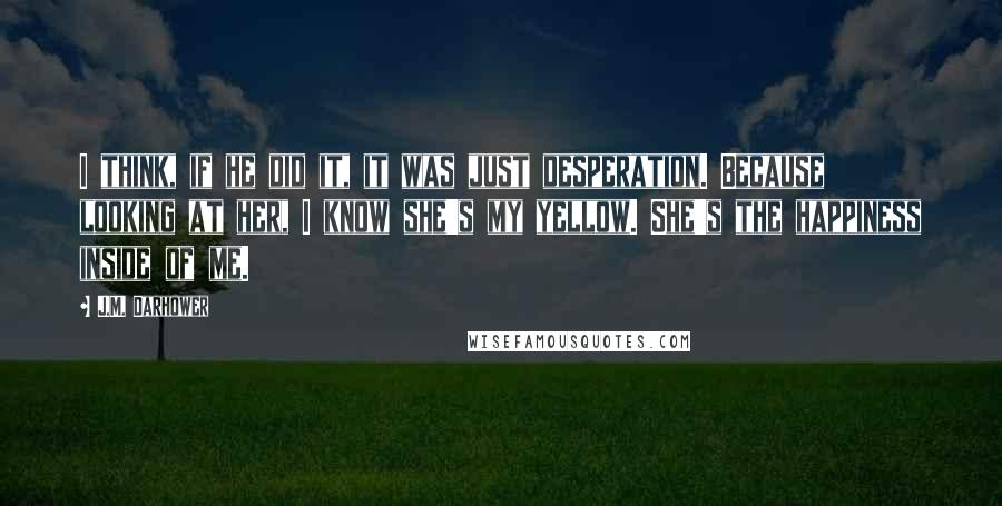 J.M. Darhower Quotes: I think, if he did it, it was just desperation. Because looking at her, I know she's my yellow. She's the happiness inside of me.