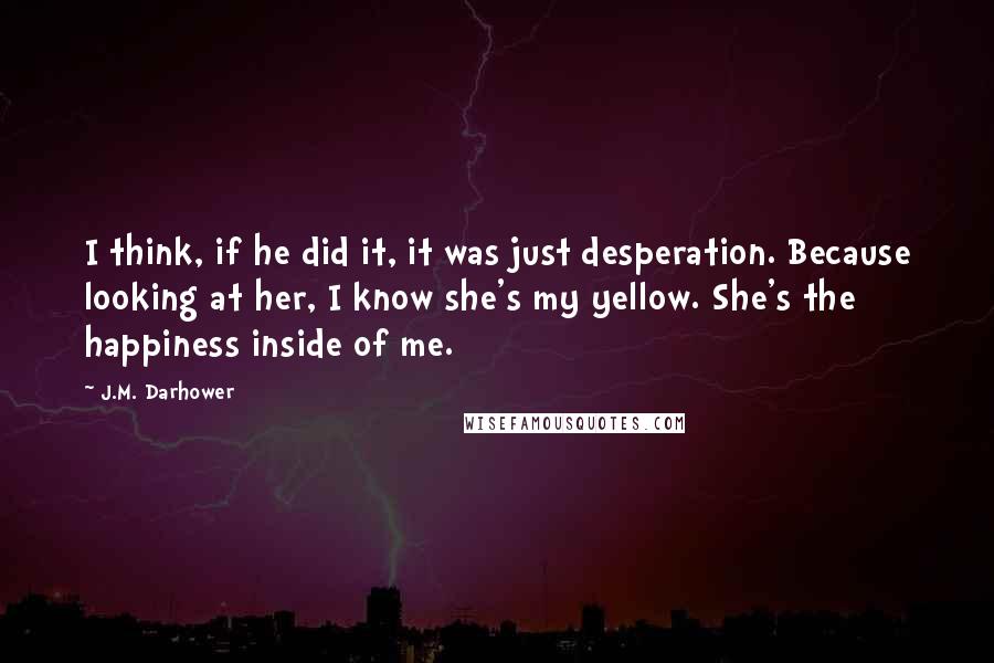 J.M. Darhower Quotes: I think, if he did it, it was just desperation. Because looking at her, I know she's my yellow. She's the happiness inside of me.