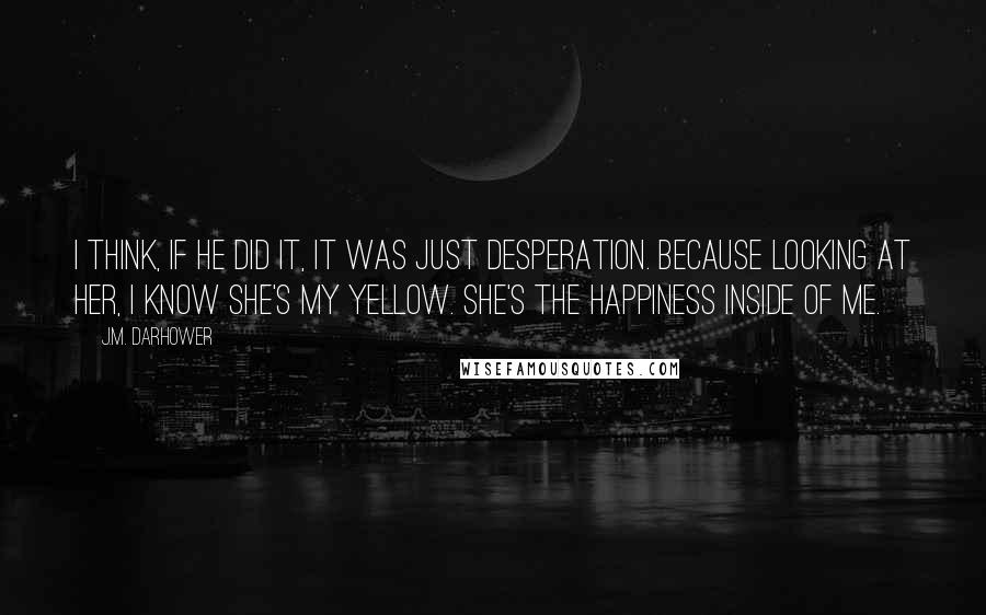 J.M. Darhower Quotes: I think, if he did it, it was just desperation. Because looking at her, I know she's my yellow. She's the happiness inside of me.