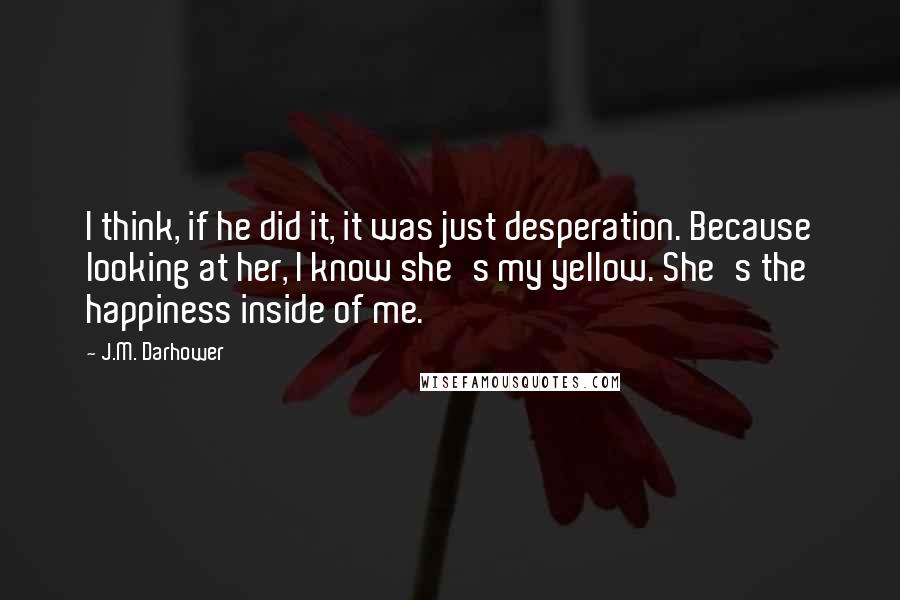 J.M. Darhower Quotes: I think, if he did it, it was just desperation. Because looking at her, I know she's my yellow. She's the happiness inside of me.