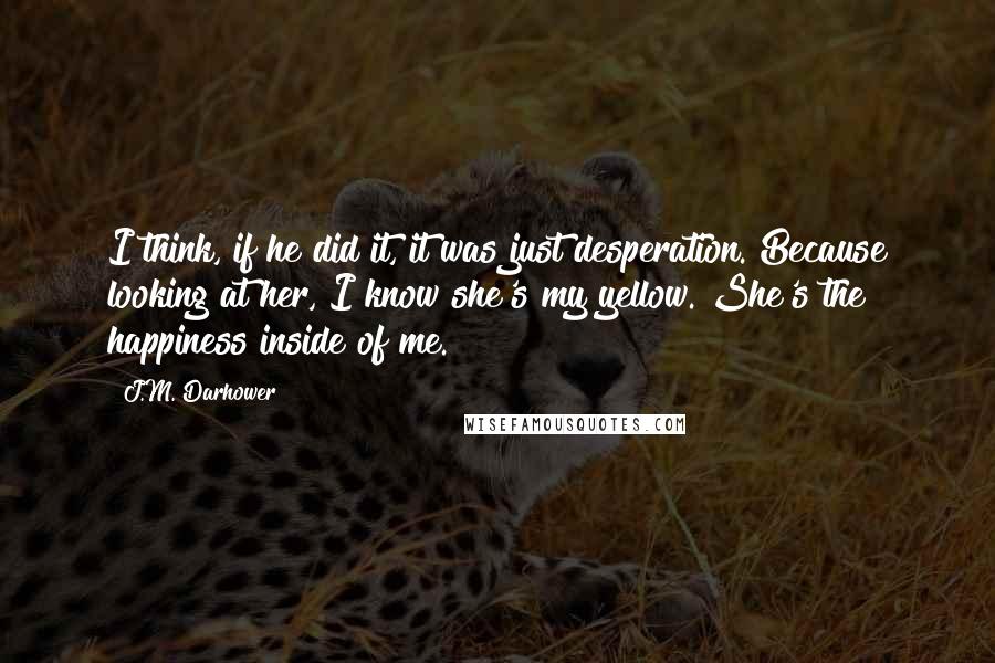 J.M. Darhower Quotes: I think, if he did it, it was just desperation. Because looking at her, I know she's my yellow. She's the happiness inside of me.