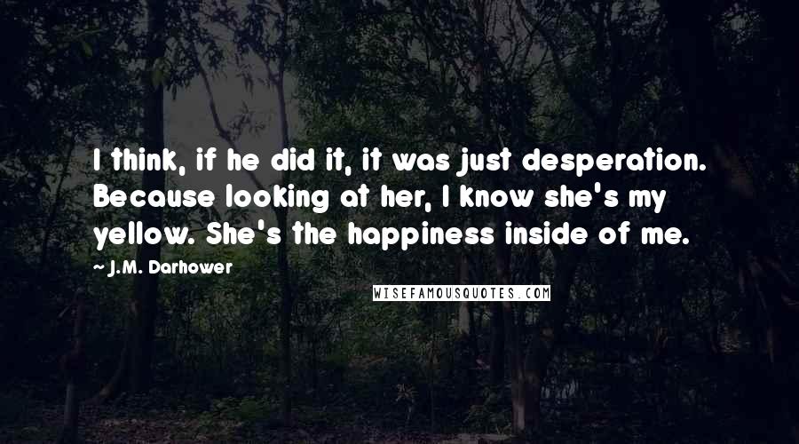 J.M. Darhower Quotes: I think, if he did it, it was just desperation. Because looking at her, I know she's my yellow. She's the happiness inside of me.