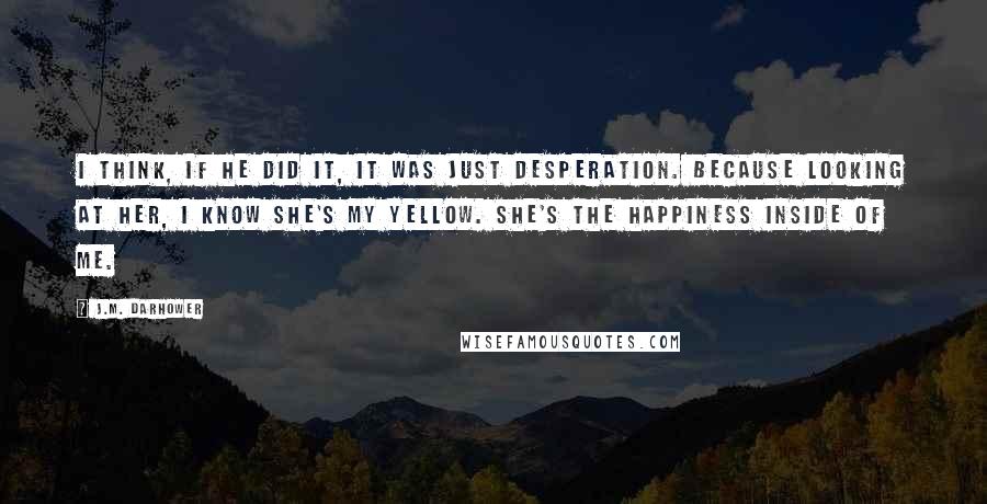 J.M. Darhower Quotes: I think, if he did it, it was just desperation. Because looking at her, I know she's my yellow. She's the happiness inside of me.