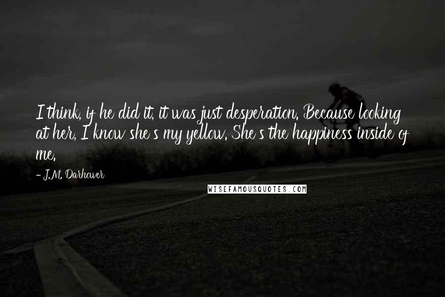 J.M. Darhower Quotes: I think, if he did it, it was just desperation. Because looking at her, I know she's my yellow. She's the happiness inside of me.