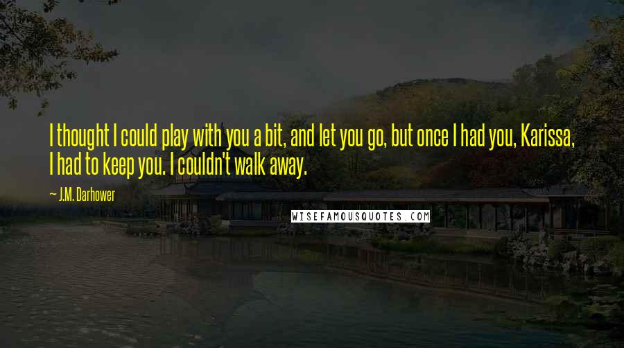 J.M. Darhower Quotes: I thought I could play with you a bit, and let you go, but once I had you, Karissa, I had to keep you. I couldn't walk away.
