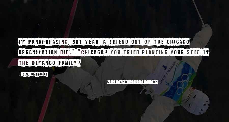 J.M. Darhower Quotes: I'm paraphrasing, but yeah, a friend out of the Chicago organization did." "Chicago? You tried planting your seed in the DeMarco family?