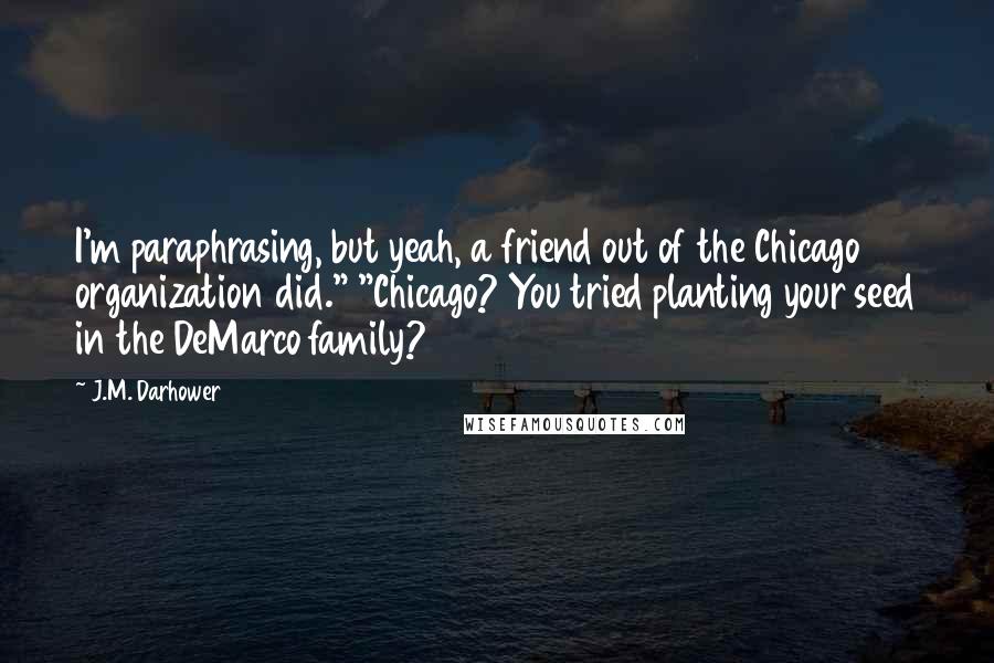 J.M. Darhower Quotes: I'm paraphrasing, but yeah, a friend out of the Chicago organization did." "Chicago? You tried planting your seed in the DeMarco family?