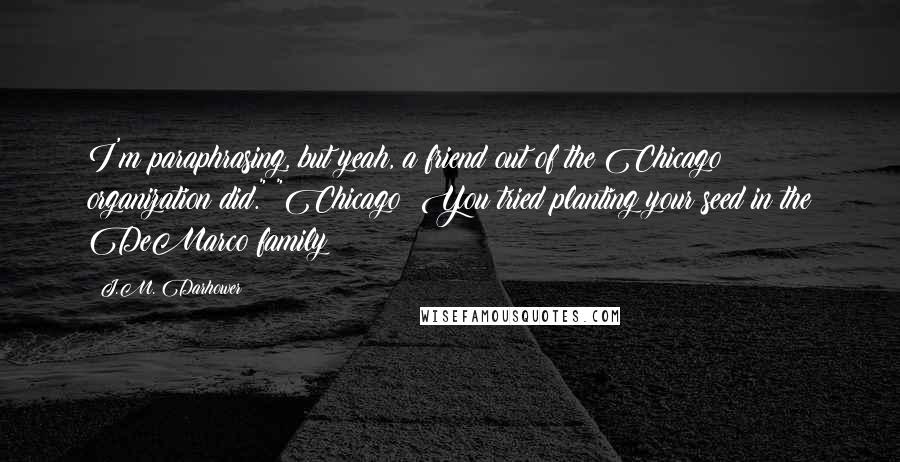 J.M. Darhower Quotes: I'm paraphrasing, but yeah, a friend out of the Chicago organization did." "Chicago? You tried planting your seed in the DeMarco family?