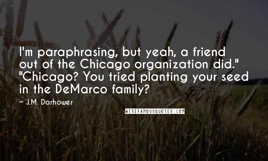 J.M. Darhower Quotes: I'm paraphrasing, but yeah, a friend out of the Chicago organization did." "Chicago? You tried planting your seed in the DeMarco family?