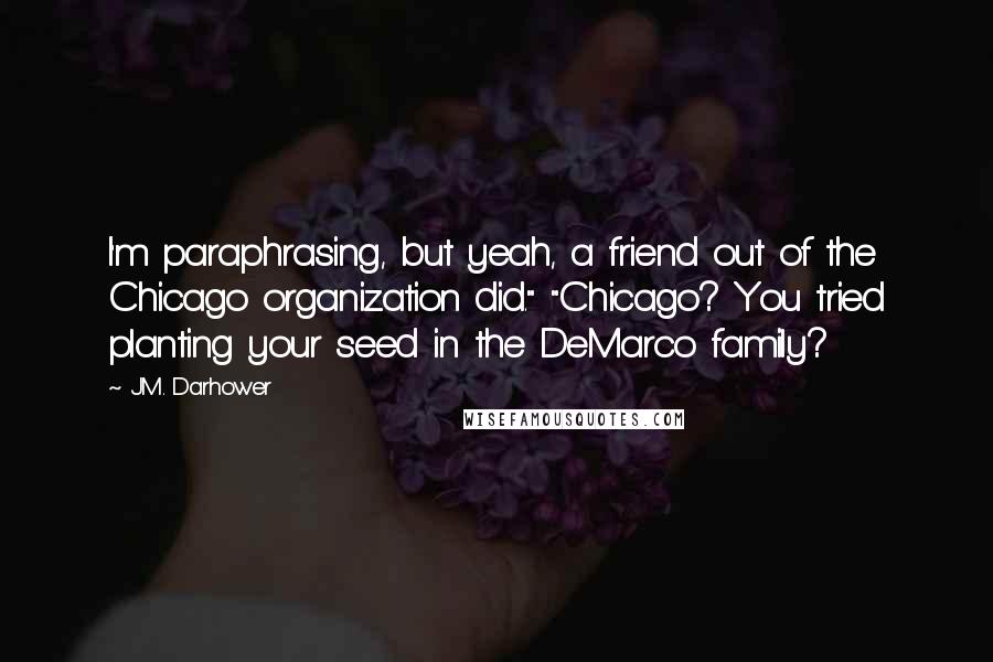 J.M. Darhower Quotes: I'm paraphrasing, but yeah, a friend out of the Chicago organization did." "Chicago? You tried planting your seed in the DeMarco family?