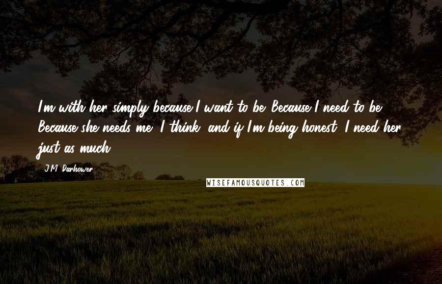 J.M. Darhower Quotes: I'm with her simply because I want to be. Because I need to be. Because she needs me, I think, and if I'm being honest, I need her just as much.