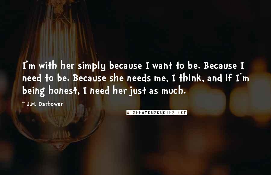 J.M. Darhower Quotes: I'm with her simply because I want to be. Because I need to be. Because she needs me, I think, and if I'm being honest, I need her just as much.