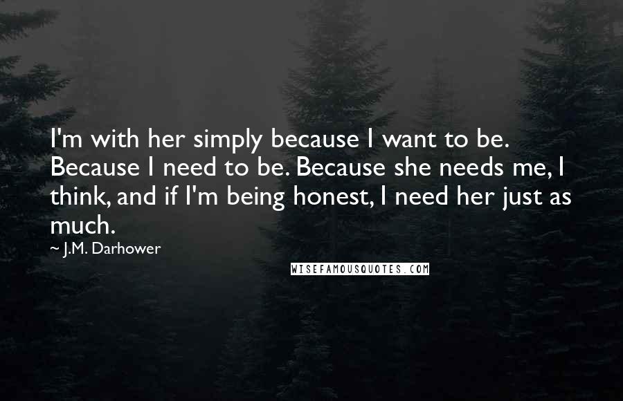 J.M. Darhower Quotes: I'm with her simply because I want to be. Because I need to be. Because she needs me, I think, and if I'm being honest, I need her just as much.