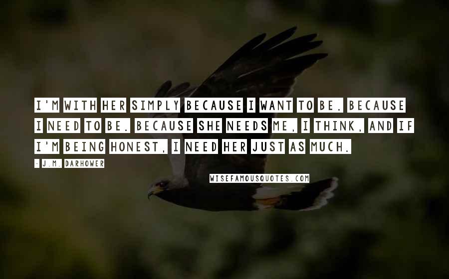 J.M. Darhower Quotes: I'm with her simply because I want to be. Because I need to be. Because she needs me, I think, and if I'm being honest, I need her just as much.