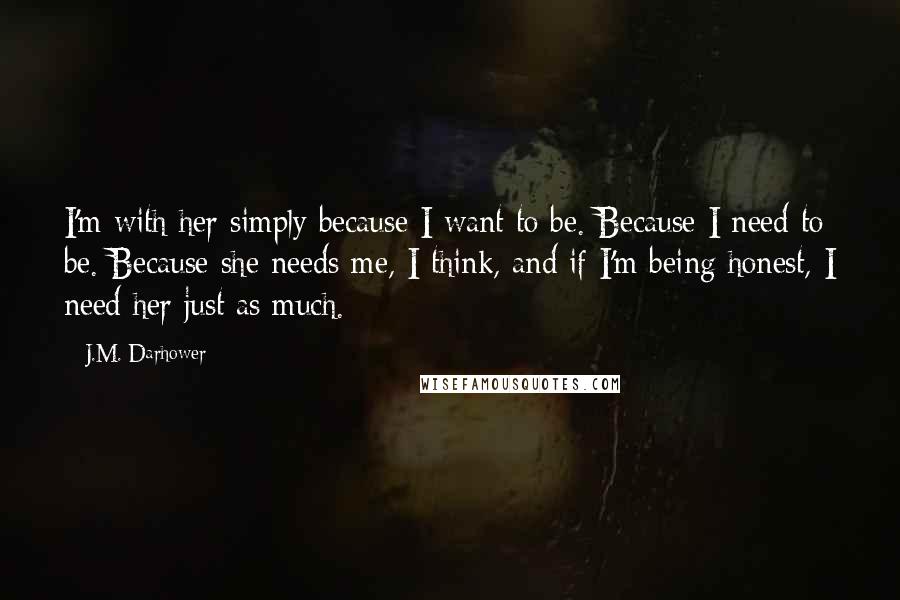 J.M. Darhower Quotes: I'm with her simply because I want to be. Because I need to be. Because she needs me, I think, and if I'm being honest, I need her just as much.