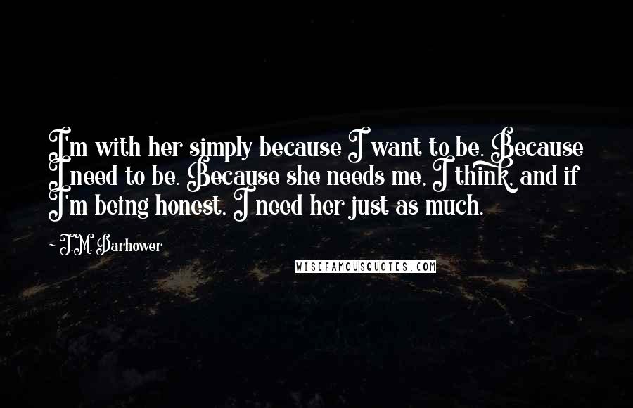 J.M. Darhower Quotes: I'm with her simply because I want to be. Because I need to be. Because she needs me, I think, and if I'm being honest, I need her just as much.