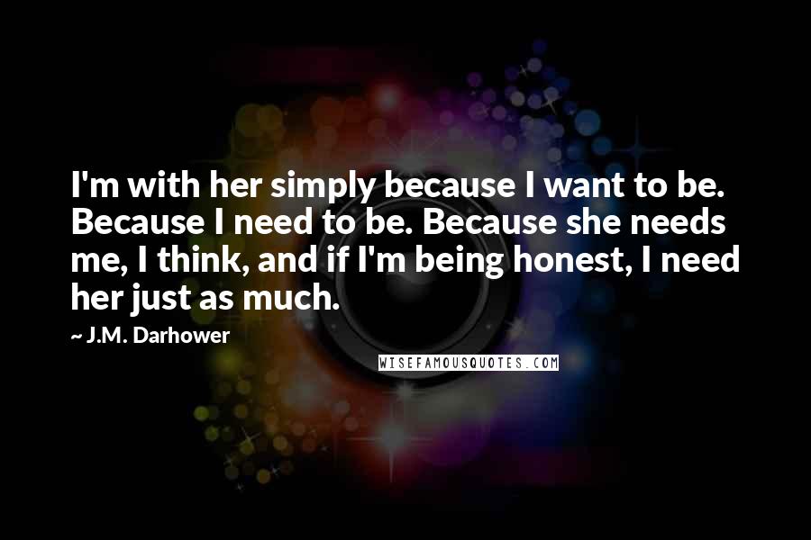 J.M. Darhower Quotes: I'm with her simply because I want to be. Because I need to be. Because she needs me, I think, and if I'm being honest, I need her just as much.