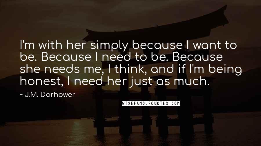 J.M. Darhower Quotes: I'm with her simply because I want to be. Because I need to be. Because she needs me, I think, and if I'm being honest, I need her just as much.