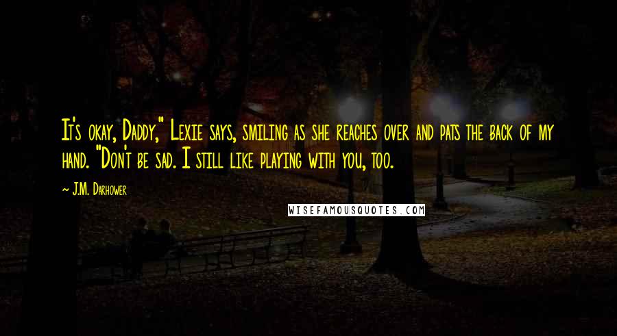 J.M. Darhower Quotes: It's okay, Daddy," Lexie says, smiling as she reaches over and pats the back of my hand. "Don't be sad. I still like playing with you, too.