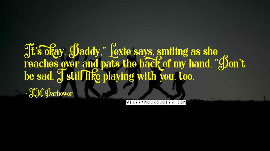 J.M. Darhower Quotes: It's okay, Daddy," Lexie says, smiling as she reaches over and pats the back of my hand. "Don't be sad. I still like playing with you, too.