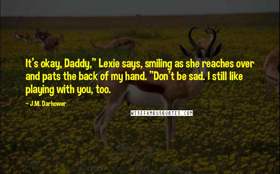 J.M. Darhower Quotes: It's okay, Daddy," Lexie says, smiling as she reaches over and pats the back of my hand. "Don't be sad. I still like playing with you, too.