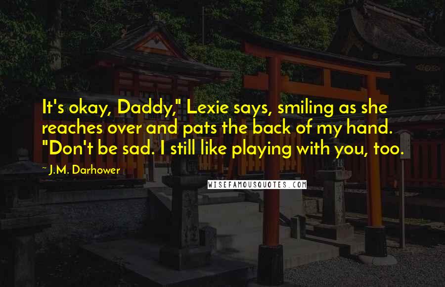 J.M. Darhower Quotes: It's okay, Daddy," Lexie says, smiling as she reaches over and pats the back of my hand. "Don't be sad. I still like playing with you, too.