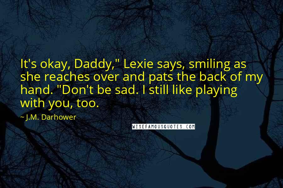 J.M. Darhower Quotes: It's okay, Daddy," Lexie says, smiling as she reaches over and pats the back of my hand. "Don't be sad. I still like playing with you, too.