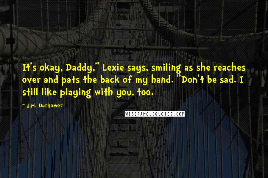 J.M. Darhower Quotes: It's okay, Daddy," Lexie says, smiling as she reaches over and pats the back of my hand. "Don't be sad. I still like playing with you, too.