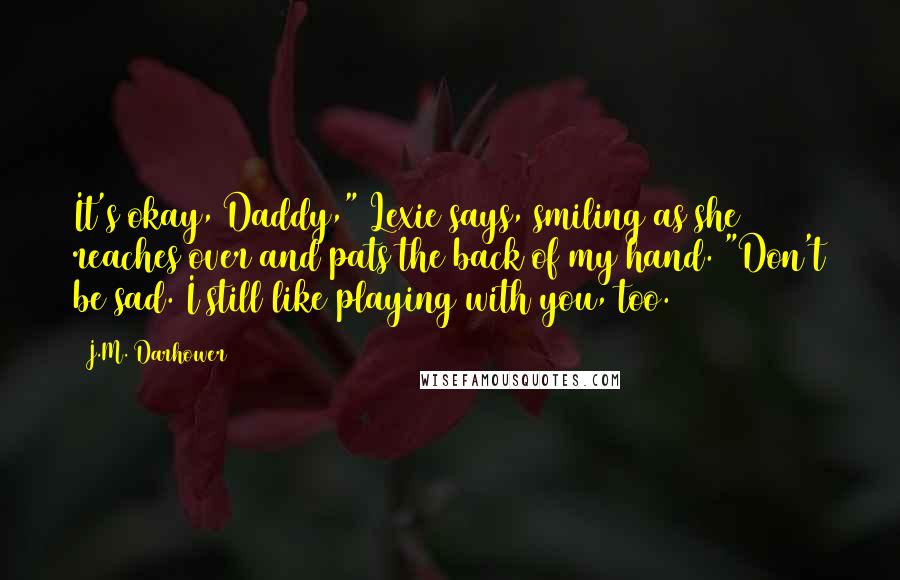 J.M. Darhower Quotes: It's okay, Daddy," Lexie says, smiling as she reaches over and pats the back of my hand. "Don't be sad. I still like playing with you, too.