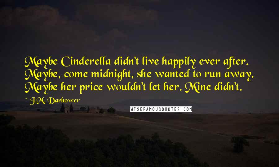 J.M. Darhower Quotes: Maybe Cinderella didn't live happily ever after. Maybe, come midnight, she wanted to run away. Maybe her price wouldn't let her. Mine didn't.