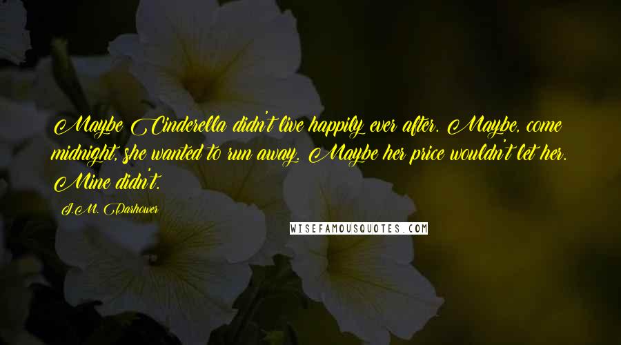 J.M. Darhower Quotes: Maybe Cinderella didn't live happily ever after. Maybe, come midnight, she wanted to run away. Maybe her price wouldn't let her. Mine didn't.
