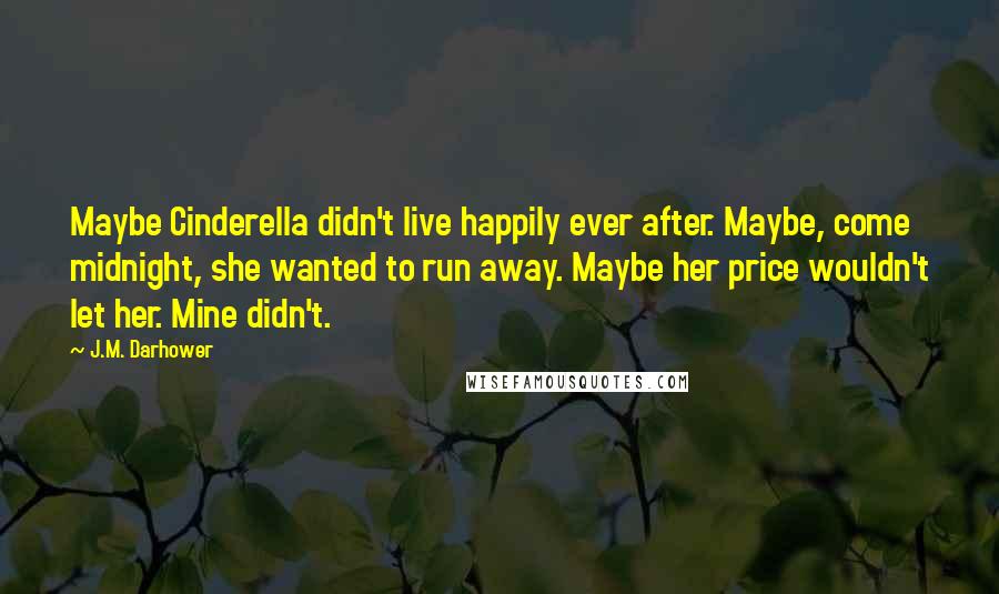J.M. Darhower Quotes: Maybe Cinderella didn't live happily ever after. Maybe, come midnight, she wanted to run away. Maybe her price wouldn't let her. Mine didn't.