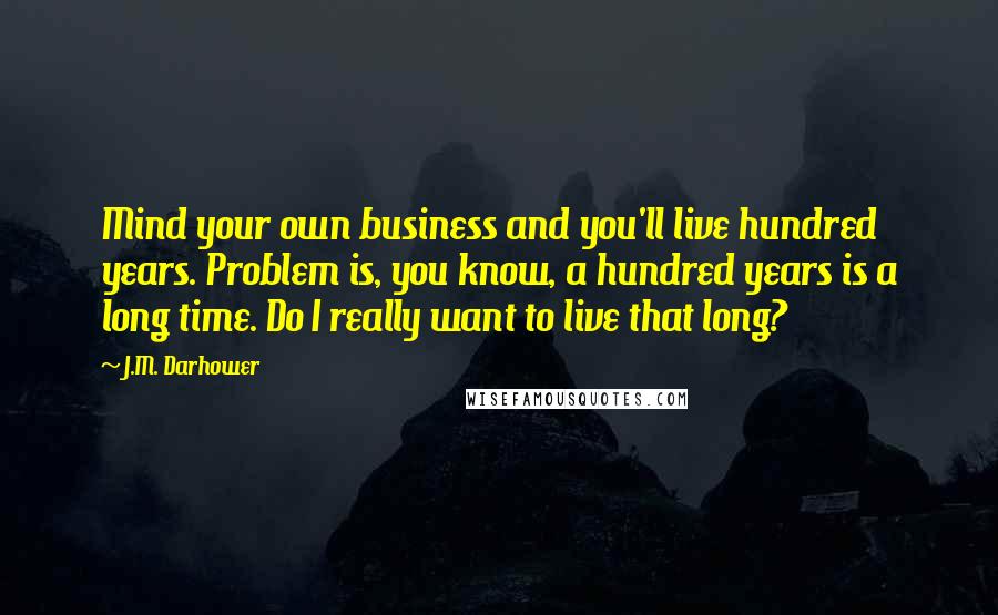 J.M. Darhower Quotes: Mind your own business and you'll live hundred years. Problem is, you know, a hundred years is a long time. Do I really want to live that long?