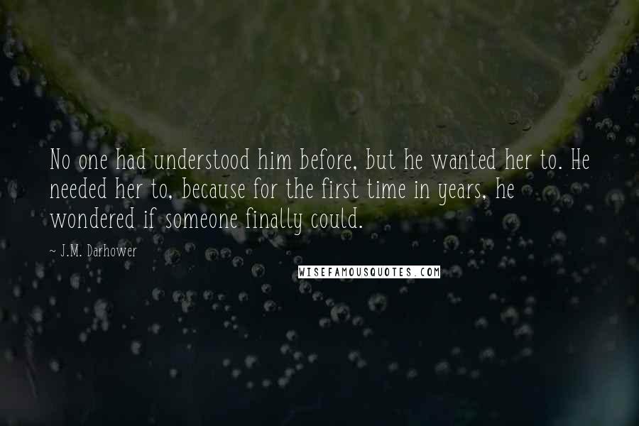 J.M. Darhower Quotes: No one had understood him before, but he wanted her to. He needed her to, because for the first time in years, he wondered if someone finally could.