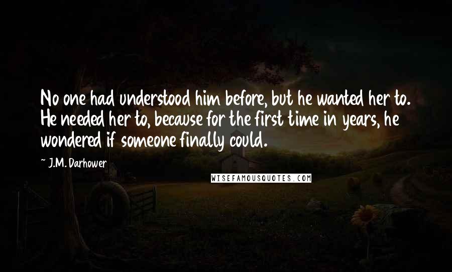 J.M. Darhower Quotes: No one had understood him before, but he wanted her to. He needed her to, because for the first time in years, he wondered if someone finally could.