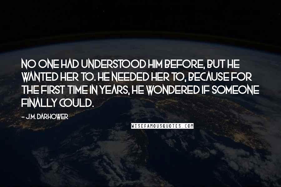 J.M. Darhower Quotes: No one had understood him before, but he wanted her to. He needed her to, because for the first time in years, he wondered if someone finally could.