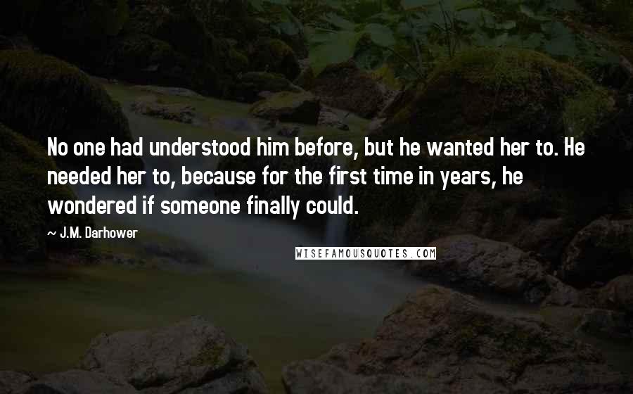 J.M. Darhower Quotes: No one had understood him before, but he wanted her to. He needed her to, because for the first time in years, he wondered if someone finally could.