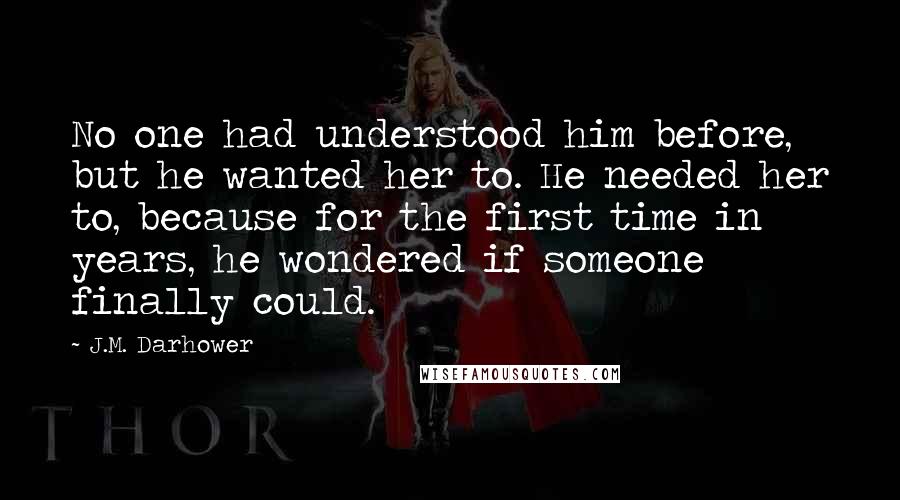 J.M. Darhower Quotes: No one had understood him before, but he wanted her to. He needed her to, because for the first time in years, he wondered if someone finally could.