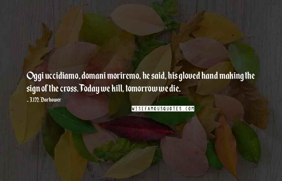 J.M. Darhower Quotes: Oggi uccidiamo, domani moriremo, he said, his gloved hand making the sign of the cross. Today we kill, tomorrow we die.