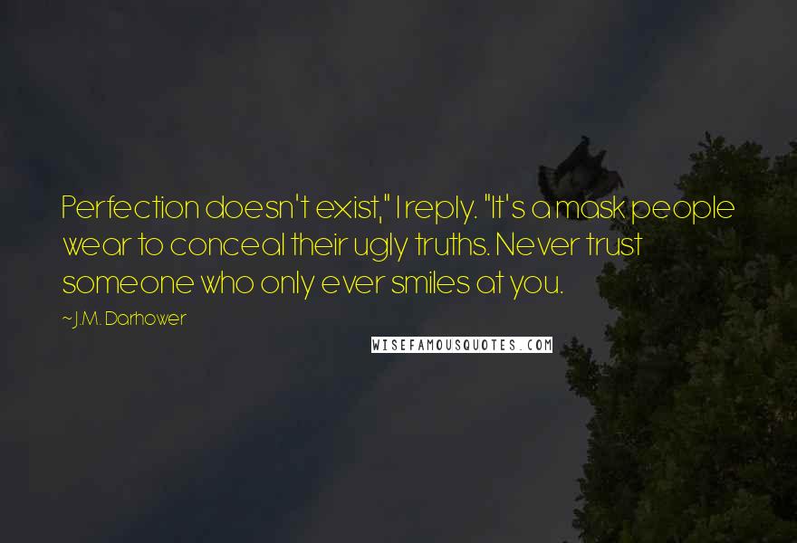 J.M. Darhower Quotes: Perfection doesn't exist," I reply. "It's a mask people wear to conceal their ugly truths. Never trust someone who only ever smiles at you.