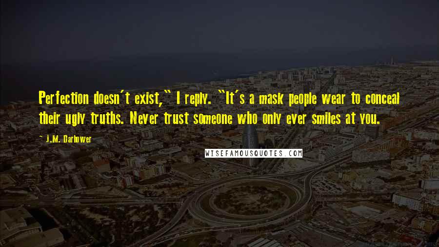 J.M. Darhower Quotes: Perfection doesn't exist," I reply. "It's a mask people wear to conceal their ugly truths. Never trust someone who only ever smiles at you.