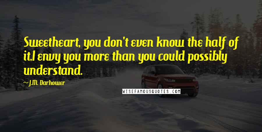 J.M. Darhower Quotes: Sweetheart, you don't even know the half of it.I envy you more than you could possibly understand.