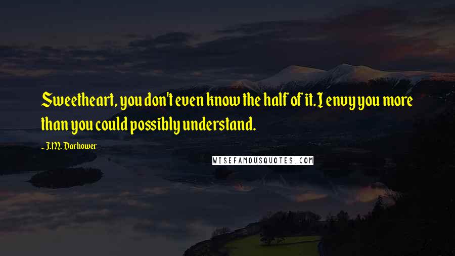 J.M. Darhower Quotes: Sweetheart, you don't even know the half of it.I envy you more than you could possibly understand.