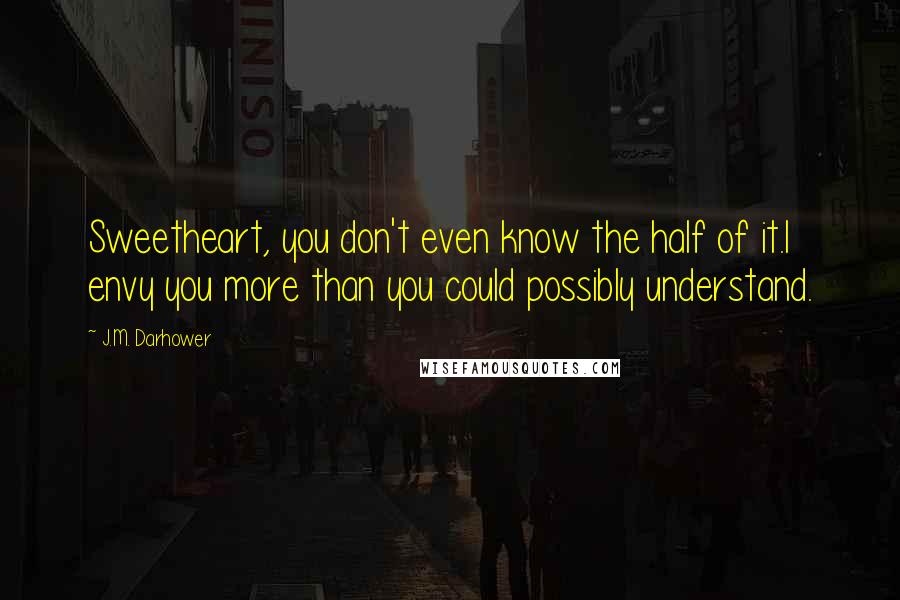 J.M. Darhower Quotes: Sweetheart, you don't even know the half of it.I envy you more than you could possibly understand.