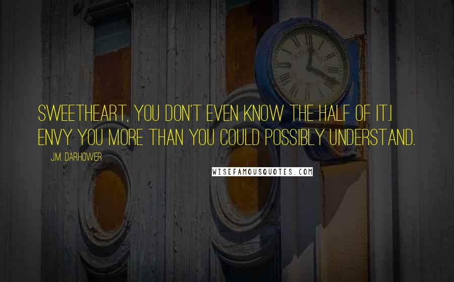 J.M. Darhower Quotes: Sweetheart, you don't even know the half of it.I envy you more than you could possibly understand.